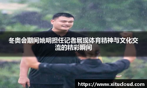 冬奥会期间姚明担任记者展现体育精神与文化交流的精彩瞬间